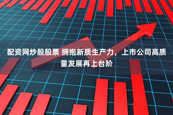 配资网炒股股票 拥抱新质生产力，上市公司高质量发展再上台阶