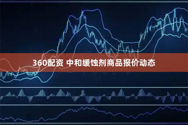 360配资 中和缓蚀剂商品报价动态