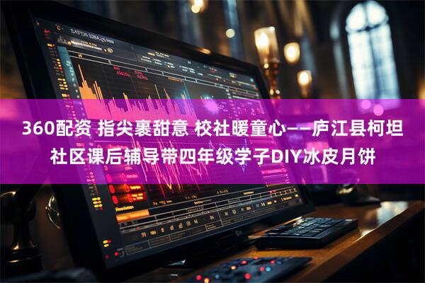 360配资 指尖裹甜意 校社暖童心——庐江县柯坦社区课后辅导带四年级学子DIY冰皮月饼