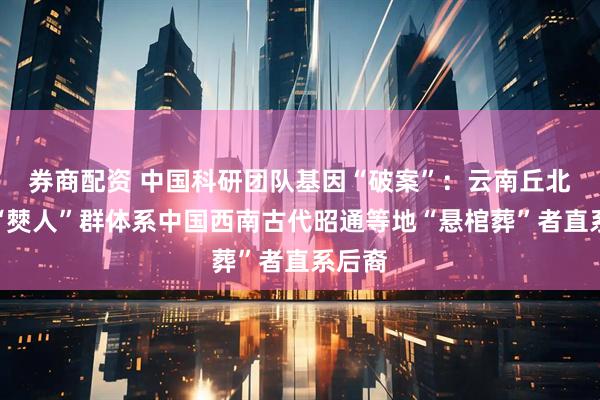 券商配资 中国科研团队基因“破案”：云南丘北现代“僰人”群体系中国西南古代昭通等地“悬棺葬”者直系后裔