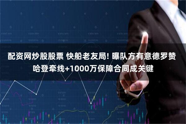 配资网炒股股票 快船老友局! 曝队方有意德罗赞 哈登牵线+1000万保障合同成关键
