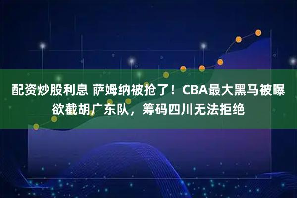 配资炒股利息 萨姆纳被抢了！CBA最大黑马被曝欲截胡广东队，筹码四川无法拒绝
