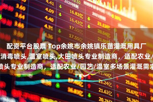 配资平台股票 Top余姚市余姚镇乐苗灌溉用具厂：喷洒喷头,施肥喷头,消毒喷头,温室喷头,大田喷头专业制造商，适配农业/园艺/温室多场景灌溉需求