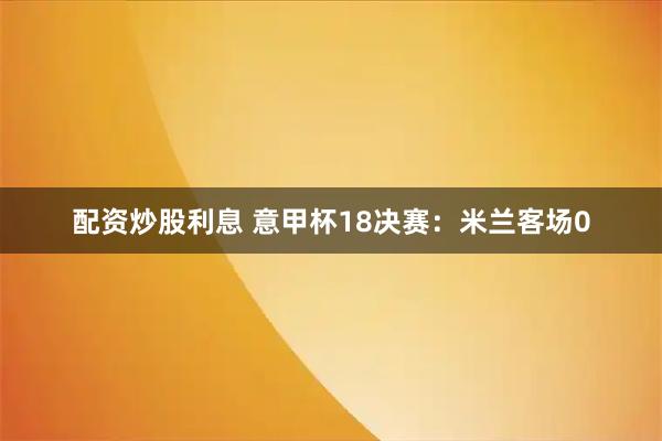配资炒股利息 意甲杯18决赛：米兰客场0