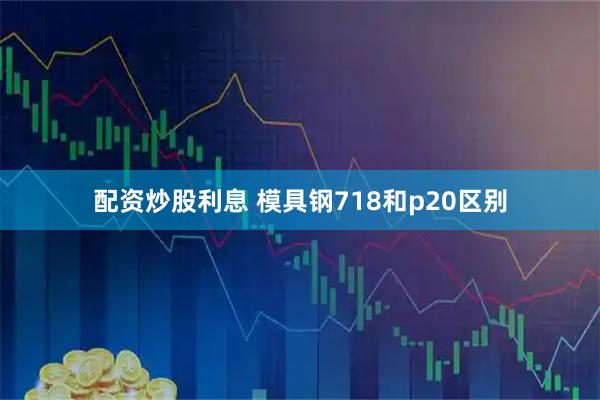 配资炒股利息 模具钢718和p20区别