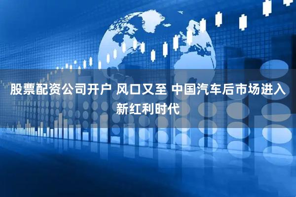 股票配资公司开户 风口又至 中国汽车后市场进入新红利时代