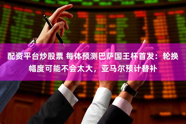 配资平台炒股票 每体预测巴萨国王杯首发：轮换幅度可能不会太大，亚马尔预计替补