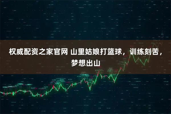 权威配资之家官网 山里姑娘打篮球，训练刻苦，梦想出山