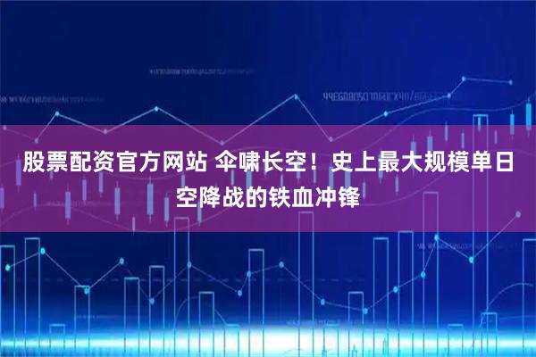 股票配资官方网站 伞啸长空！史上最大规模单日空降战的铁血冲锋