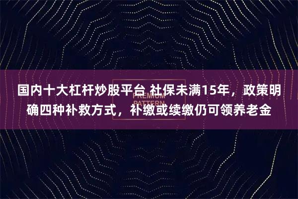 国内十大杠杆炒股平台 社保未满15年，政策明确四种补救方式，补缴或续缴仍可领养老金