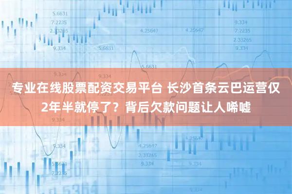 专业在线股票配资交易平台 长沙首条云巴运营仅2年半就停了？背后欠款问题让人唏嘘