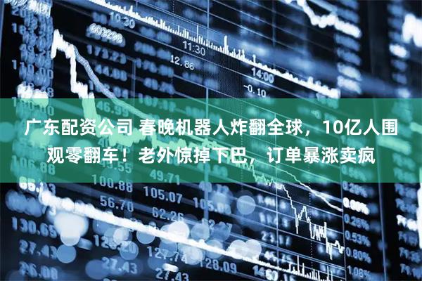 广东配资公司 春晚机器人炸翻全球，10亿人围观零翻车！老外惊掉下巴，订单暴涨卖疯