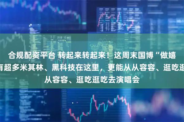 合规配资平台 转起来转起来！这周末国博“做嬉客”去！还有超多米其林、黑科技在这里，更能从从容容、逛吃逛吃去演唱会