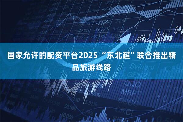 国家允许的配资平台2025 “东北超”联合推出精品旅游线路