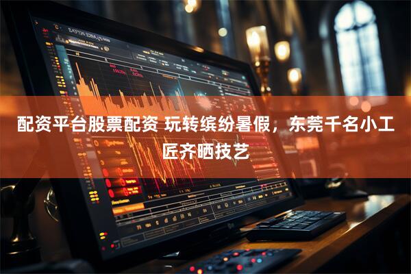 配资平台股票配资 玩转缤纷暑假，东莞千名小工匠齐晒技艺